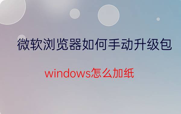 微软浏览器如何手动升级包 windows怎么加纸？